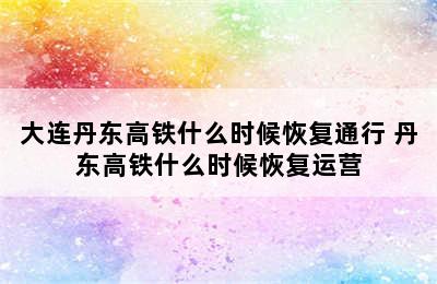 大连丹东高铁什么时候恢复通行 丹东高铁什么时候恢复运营